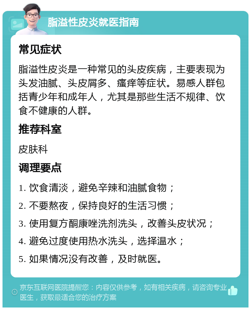 脂溢性皮炎就医指南 常见症状 脂溢性皮炎是一种常见的头皮疾病，主要表现为头发油腻、头皮屑多、瘙痒等症状。易感人群包括青少年和成年人，尤其是那些生活不规律、饮食不健康的人群。 推荐科室 皮肤科 调理要点 1. 饮食清淡，避免辛辣和油腻食物； 2. 不要熬夜，保持良好的生活习惯； 3. 使用复方酮康唑洗剂洗头，改善头皮状况； 4. 避免过度使用热水洗头，选择温水； 5. 如果情况没有改善，及时就医。