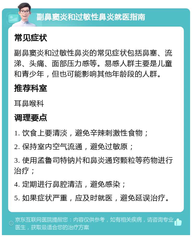 副鼻窦炎和过敏性鼻炎就医指南 常见症状 副鼻窦炎和过敏性鼻炎的常见症状包括鼻塞、流涕、头痛、面部压力感等。易感人群主要是儿童和青少年，但也可能影响其他年龄段的人群。 推荐科室 耳鼻喉科 调理要点 1. 饮食上要清淡，避免辛辣刺激性食物； 2. 保持室内空气流通，避免过敏原； 3. 使用孟鲁司特钠片和鼻炎通窍颗粒等药物进行治疗； 4. 定期进行鼻腔清洁，避免感染； 5. 如果症状严重，应及时就医，避免延误治疗。