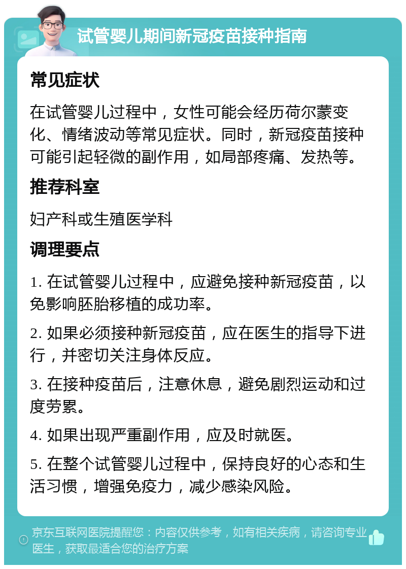 试管婴儿期间新冠疫苗接种指南 常见症状 在试管婴儿过程中，女性可能会经历荷尔蒙变化、情绪波动等常见症状。同时，新冠疫苗接种可能引起轻微的副作用，如局部疼痛、发热等。 推荐科室 妇产科或生殖医学科 调理要点 1. 在试管婴儿过程中，应避免接种新冠疫苗，以免影响胚胎移植的成功率。 2. 如果必须接种新冠疫苗，应在医生的指导下进行，并密切关注身体反应。 3. 在接种疫苗后，注意休息，避免剧烈运动和过度劳累。 4. 如果出现严重副作用，应及时就医。 5. 在整个试管婴儿过程中，保持良好的心态和生活习惯，增强免疫力，减少感染风险。