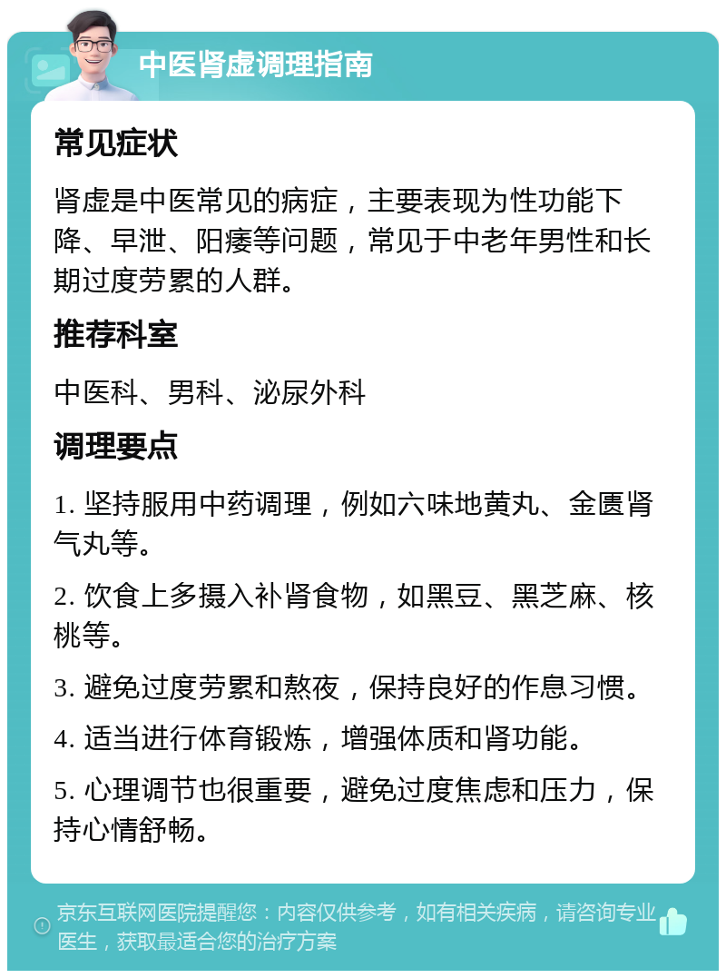 中医肾虚调理指南 常见症状 肾虚是中医常见的病症，主要表现为性功能下降、早泄、阳痿等问题，常见于中老年男性和长期过度劳累的人群。 推荐科室 中医科、男科、泌尿外科 调理要点 1. 坚持服用中药调理，例如六味地黄丸、金匮肾气丸等。 2. 饮食上多摄入补肾食物，如黑豆、黑芝麻、核桃等。 3. 避免过度劳累和熬夜，保持良好的作息习惯。 4. 适当进行体育锻炼，增强体质和肾功能。 5. 心理调节也很重要，避免过度焦虑和压力，保持心情舒畅。