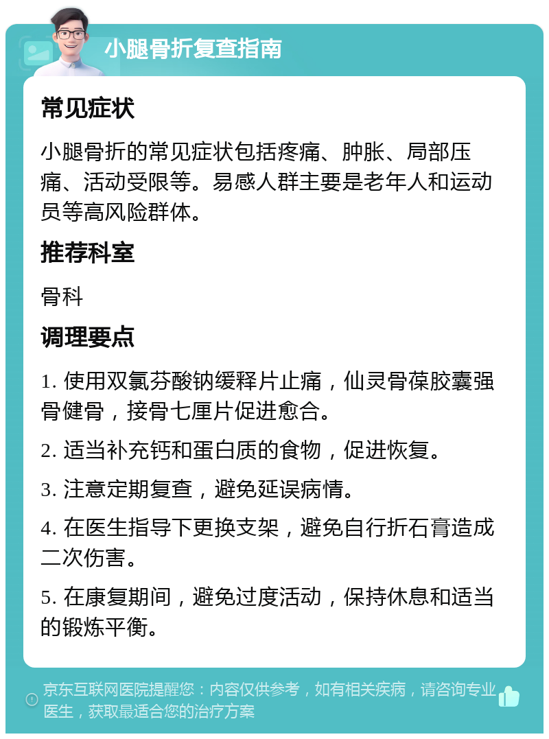 小腿骨折复查指南 常见症状 小腿骨折的常见症状包括疼痛、肿胀、局部压痛、活动受限等。易感人群主要是老年人和运动员等高风险群体。 推荐科室 骨科 调理要点 1. 使用双氯芬酸钠缓释片止痛，仙灵骨葆胶囊强骨健骨，接骨七厘片促进愈合。 2. 适当补充钙和蛋白质的食物，促进恢复。 3. 注意定期复查，避免延误病情。 4. 在医生指导下更换支架，避免自行折石膏造成二次伤害。 5. 在康复期间，避免过度活动，保持休息和适当的锻炼平衡。