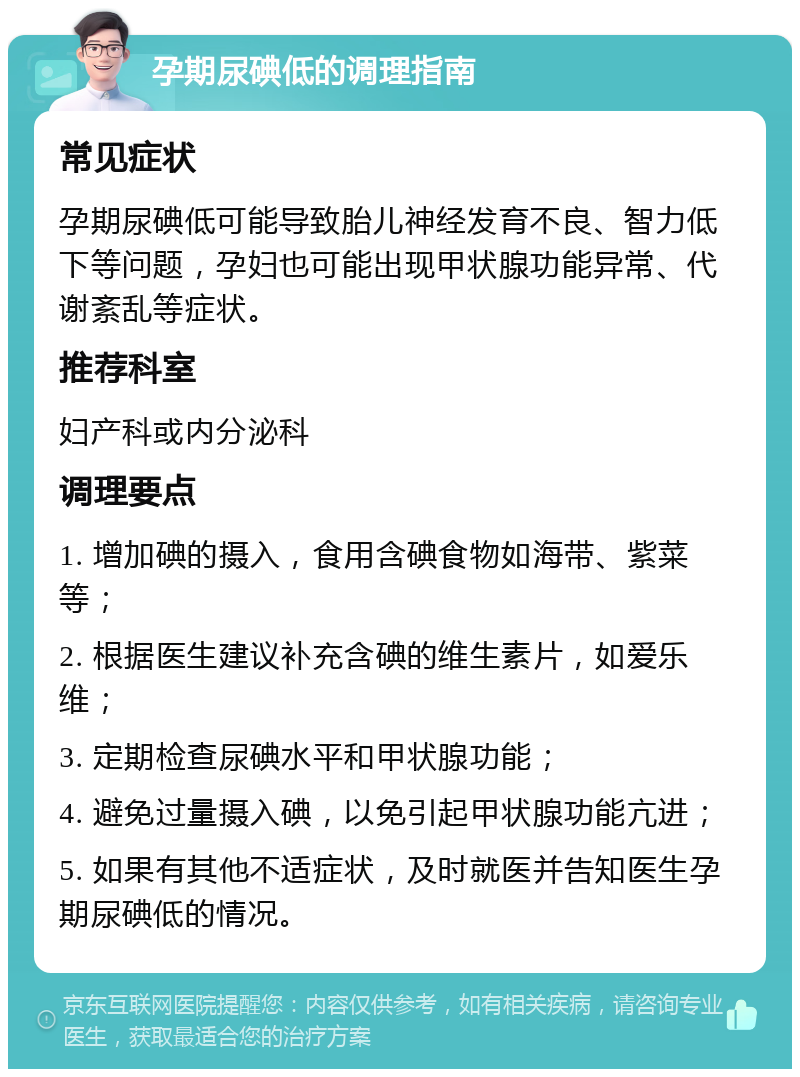 孕期尿碘低的调理指南 常见症状 孕期尿碘低可能导致胎儿神经发育不良、智力低下等问题，孕妇也可能出现甲状腺功能异常、代谢紊乱等症状。 推荐科室 妇产科或内分泌科 调理要点 1. 增加碘的摄入，食用含碘食物如海带、紫菜等； 2. 根据医生建议补充含碘的维生素片，如爱乐维； 3. 定期检查尿碘水平和甲状腺功能； 4. 避免过量摄入碘，以免引起甲状腺功能亢进； 5. 如果有其他不适症状，及时就医并告知医生孕期尿碘低的情况。