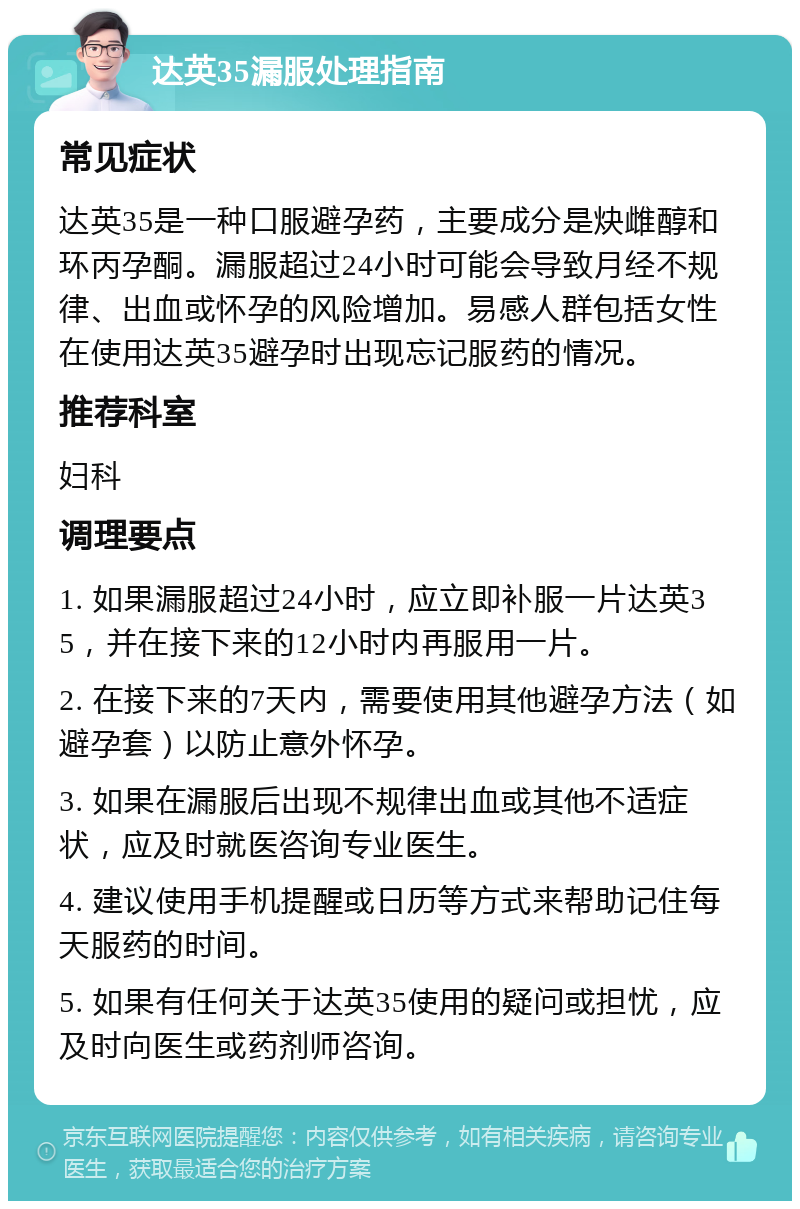 达英35漏服处理指南 常见症状 达英35是一种口服避孕药，主要成分是炔雌醇和环丙孕酮。漏服超过24小时可能会导致月经不规律、出血或怀孕的风险增加。易感人群包括女性在使用达英35避孕时出现忘记服药的情况。 推荐科室 妇科 调理要点 1. 如果漏服超过24小时，应立即补服一片达英35，并在接下来的12小时内再服用一片。 2. 在接下来的7天内，需要使用其他避孕方法（如避孕套）以防止意外怀孕。 3. 如果在漏服后出现不规律出血或其他不适症状，应及时就医咨询专业医生。 4. 建议使用手机提醒或日历等方式来帮助记住每天服药的时间。 5. 如果有任何关于达英35使用的疑问或担忧，应及时向医生或药剂师咨询。