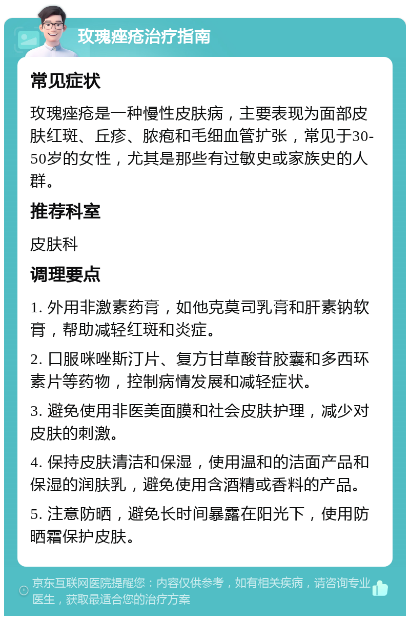 玫瑰痤疮治疗指南 常见症状 玫瑰痤疮是一种慢性皮肤病，主要表现为面部皮肤红斑、丘疹、脓疱和毛细血管扩张，常见于30-50岁的女性，尤其是那些有过敏史或家族史的人群。 推荐科室 皮肤科 调理要点 1. 外用非激素药膏，如他克莫司乳膏和肝素钠软膏，帮助减轻红斑和炎症。 2. 口服咪唑斯汀片、复方甘草酸苷胶囊和多西环素片等药物，控制病情发展和减轻症状。 3. 避免使用非医美面膜和社会皮肤护理，减少对皮肤的刺激。 4. 保持皮肤清洁和保湿，使用温和的洁面产品和保湿的润肤乳，避免使用含酒精或香料的产品。 5. 注意防晒，避免长时间暴露在阳光下，使用防晒霜保护皮肤。