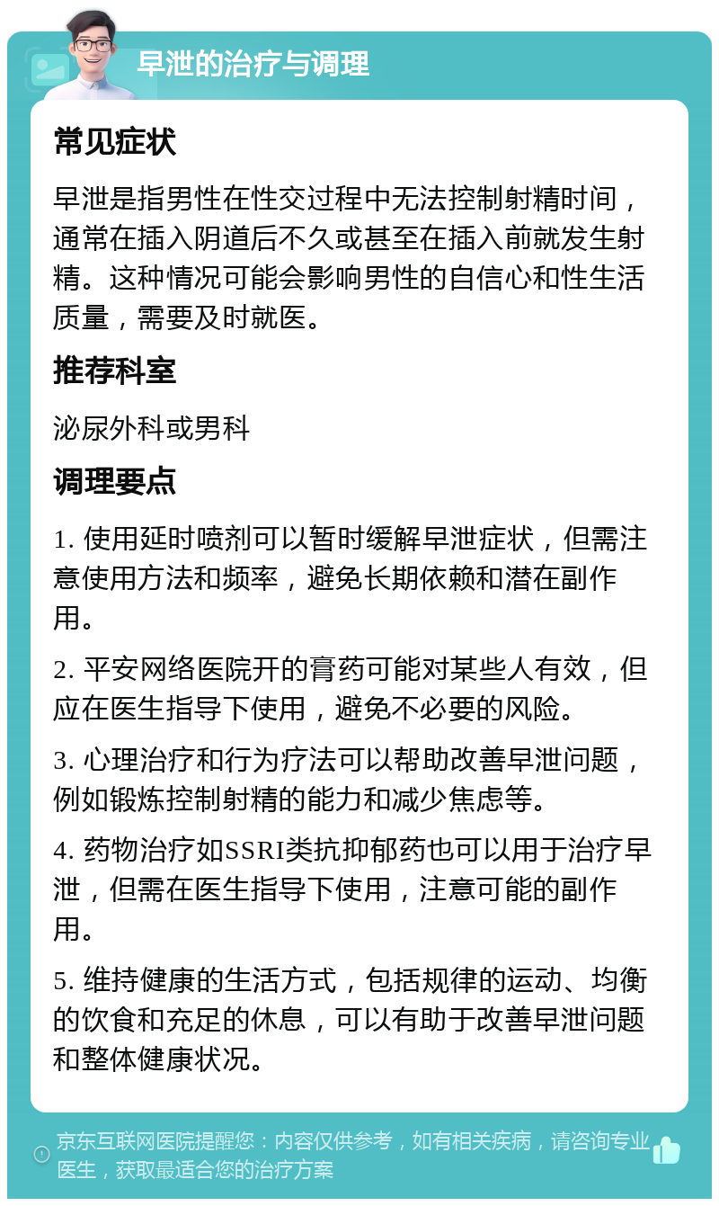 早泄的治疗与调理 常见症状 早泄是指男性在性交过程中无法控制射精时间，通常在插入阴道后不久或甚至在插入前就发生射精。这种情况可能会影响男性的自信心和性生活质量，需要及时就医。 推荐科室 泌尿外科或男科 调理要点 1. 使用延时喷剂可以暂时缓解早泄症状，但需注意使用方法和频率，避免长期依赖和潜在副作用。 2. 平安网络医院开的膏药可能对某些人有效，但应在医生指导下使用，避免不必要的风险。 3. 心理治疗和行为疗法可以帮助改善早泄问题，例如锻炼控制射精的能力和减少焦虑等。 4. 药物治疗如SSRI类抗抑郁药也可以用于治疗早泄，但需在医生指导下使用，注意可能的副作用。 5. 维持健康的生活方式，包括规律的运动、均衡的饮食和充足的休息，可以有助于改善早泄问题和整体健康状况。