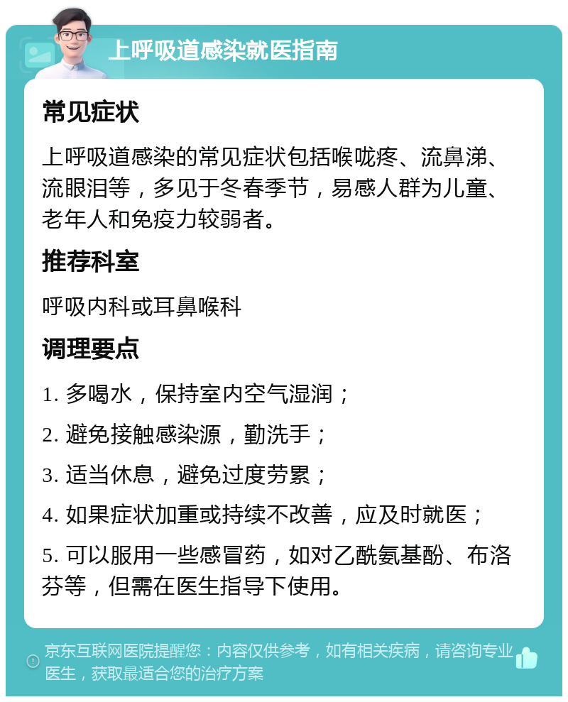 上呼吸道感染就医指南 常见症状 上呼吸道感染的常见症状包括喉咙疼、流鼻涕、流眼泪等，多见于冬春季节，易感人群为儿童、老年人和免疫力较弱者。 推荐科室 呼吸内科或耳鼻喉科 调理要点 1. 多喝水，保持室内空气湿润； 2. 避免接触感染源，勤洗手； 3. 适当休息，避免过度劳累； 4. 如果症状加重或持续不改善，应及时就医； 5. 可以服用一些感冒药，如对乙酰氨基酚、布洛芬等，但需在医生指导下使用。