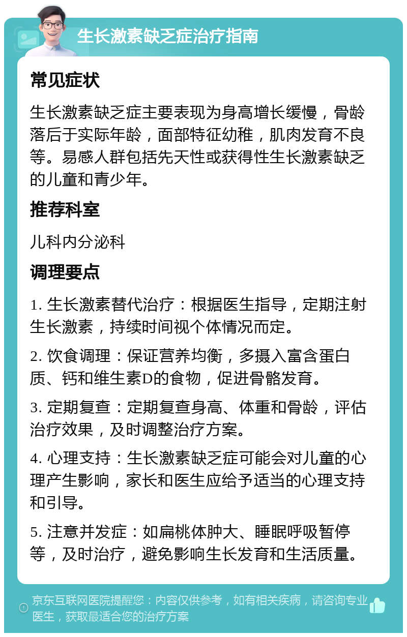 生长激素缺乏症治疗指南 常见症状 生长激素缺乏症主要表现为身高增长缓慢，骨龄落后于实际年龄，面部特征幼稚，肌肉发育不良等。易感人群包括先天性或获得性生长激素缺乏的儿童和青少年。 推荐科室 儿科内分泌科 调理要点 1. 生长激素替代治疗：根据医生指导，定期注射生长激素，持续时间视个体情况而定。 2. 饮食调理：保证营养均衡，多摄入富含蛋白质、钙和维生素D的食物，促进骨骼发育。 3. 定期复查：定期复查身高、体重和骨龄，评估治疗效果，及时调整治疗方案。 4. 心理支持：生长激素缺乏症可能会对儿童的心理产生影响，家长和医生应给予适当的心理支持和引导。 5. 注意并发症：如扁桃体肿大、睡眠呼吸暂停等，及时治疗，避免影响生长发育和生活质量。