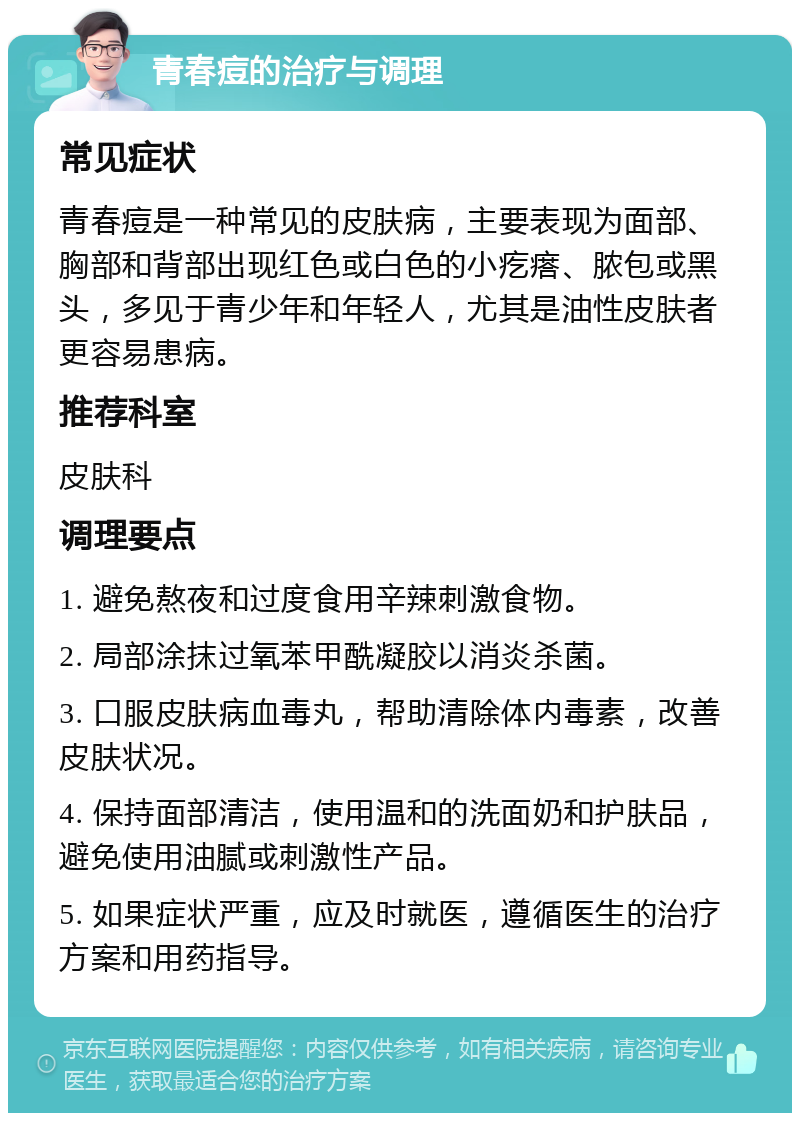 青春痘的治疗与调理 常见症状 青春痘是一种常见的皮肤病，主要表现为面部、胸部和背部出现红色或白色的小疙瘩、脓包或黑头，多见于青少年和年轻人，尤其是油性皮肤者更容易患病。 推荐科室 皮肤科 调理要点 1. 避免熬夜和过度食用辛辣刺激食物。 2. 局部涂抹过氧苯甲酰凝胶以消炎杀菌。 3. 口服皮肤病血毒丸，帮助清除体内毒素，改善皮肤状况。 4. 保持面部清洁，使用温和的洗面奶和护肤品，避免使用油腻或刺激性产品。 5. 如果症状严重，应及时就医，遵循医生的治疗方案和用药指导。