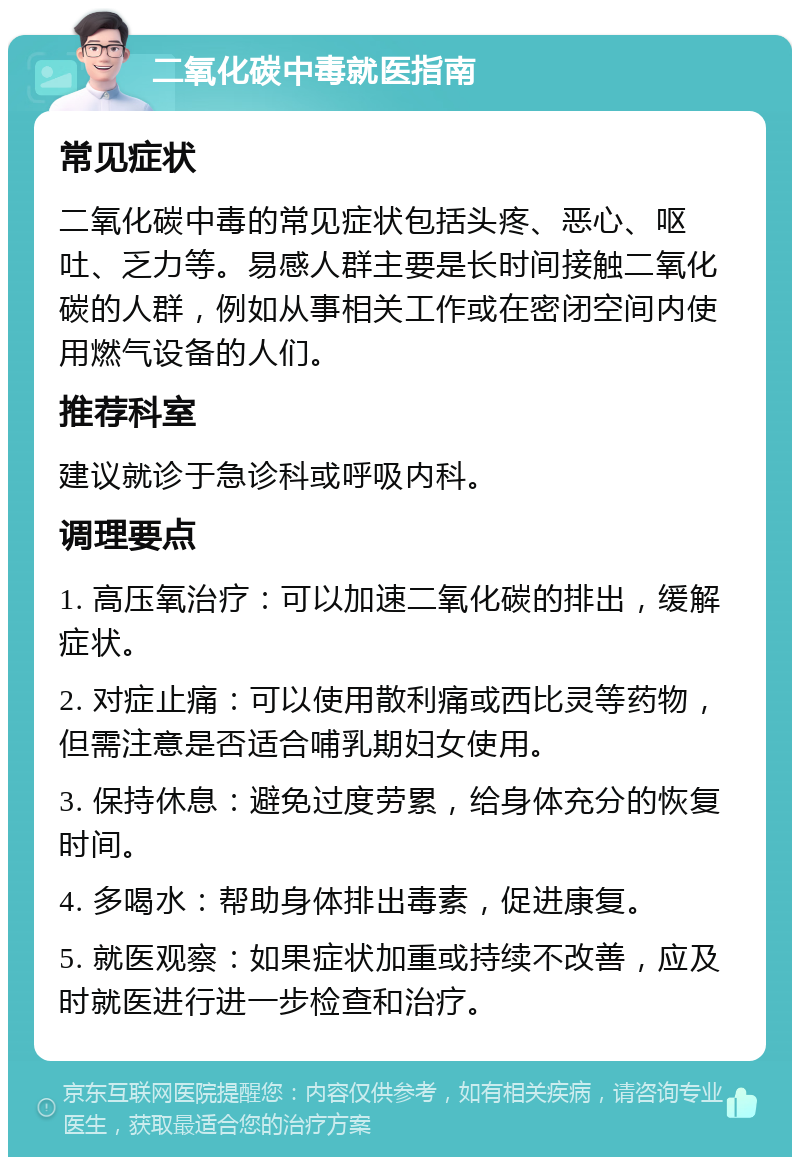 二氧化碳中毒就医指南 常见症状 二氧化碳中毒的常见症状包括头疼、恶心、呕吐、乏力等。易感人群主要是长时间接触二氧化碳的人群，例如从事相关工作或在密闭空间内使用燃气设备的人们。 推荐科室 建议就诊于急诊科或呼吸内科。 调理要点 1. 高压氧治疗：可以加速二氧化碳的排出，缓解症状。 2. 对症止痛：可以使用散利痛或西比灵等药物，但需注意是否适合哺乳期妇女使用。 3. 保持休息：避免过度劳累，给身体充分的恢复时间。 4. 多喝水：帮助身体排出毒素，促进康复。 5. 就医观察：如果症状加重或持续不改善，应及时就医进行进一步检查和治疗。