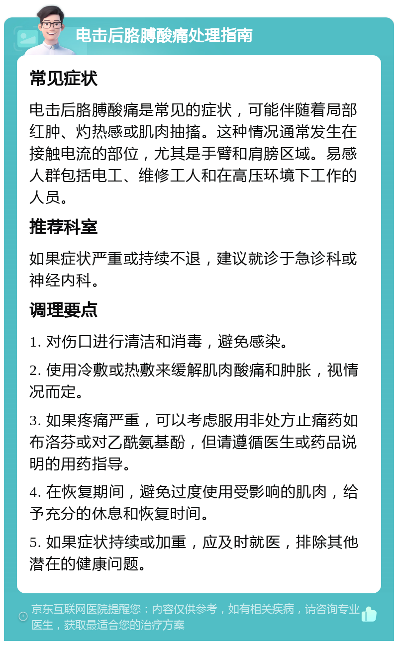 电击后胳膊酸痛处理指南 常见症状 电击后胳膊酸痛是常见的症状，可能伴随着局部红肿、灼热感或肌肉抽搐。这种情况通常发生在接触电流的部位，尤其是手臂和肩膀区域。易感人群包括电工、维修工人和在高压环境下工作的人员。 推荐科室 如果症状严重或持续不退，建议就诊于急诊科或神经内科。 调理要点 1. 对伤口进行清洁和消毒，避免感染。 2. 使用冷敷或热敷来缓解肌肉酸痛和肿胀，视情况而定。 3. 如果疼痛严重，可以考虑服用非处方止痛药如布洛芬或对乙酰氨基酚，但请遵循医生或药品说明的用药指导。 4. 在恢复期间，避免过度使用受影响的肌肉，给予充分的休息和恢复时间。 5. 如果症状持续或加重，应及时就医，排除其他潜在的健康问题。