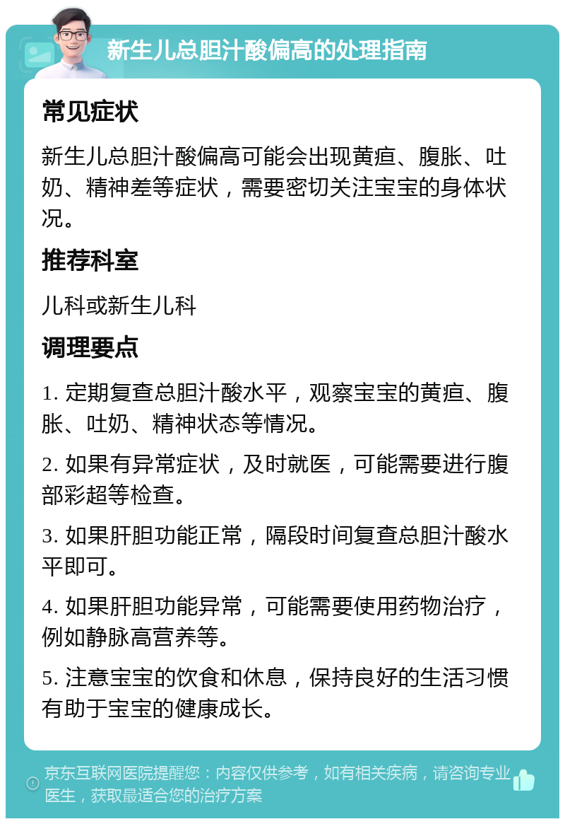 新生儿总胆汁酸偏高的处理指南 常见症状 新生儿总胆汁酸偏高可能会出现黄疸、腹胀、吐奶、精神差等症状，需要密切关注宝宝的身体状况。 推荐科室 儿科或新生儿科 调理要点 1. 定期复查总胆汁酸水平，观察宝宝的黄疸、腹胀、吐奶、精神状态等情况。 2. 如果有异常症状，及时就医，可能需要进行腹部彩超等检查。 3. 如果肝胆功能正常，隔段时间复查总胆汁酸水平即可。 4. 如果肝胆功能异常，可能需要使用药物治疗，例如静脉高营养等。 5. 注意宝宝的饮食和休息，保持良好的生活习惯有助于宝宝的健康成长。