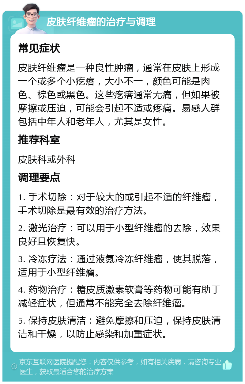 皮肤纤维瘤的治疗与调理 常见症状 皮肤纤维瘤是一种良性肿瘤，通常在皮肤上形成一个或多个小疙瘩，大小不一，颜色可能是肉色、棕色或黑色。这些疙瘩通常无痛，但如果被摩擦或压迫，可能会引起不适或疼痛。易感人群包括中年人和老年人，尤其是女性。 推荐科室 皮肤科或外科 调理要点 1. 手术切除：对于较大的或引起不适的纤维瘤，手术切除是最有效的治疗方法。 2. 激光治疗：可以用于小型纤维瘤的去除，效果良好且恢复快。 3. 冷冻疗法：通过液氮冷冻纤维瘤，使其脱落，适用于小型纤维瘤。 4. 药物治疗：糖皮质激素软膏等药物可能有助于减轻症状，但通常不能完全去除纤维瘤。 5. 保持皮肤清洁：避免摩擦和压迫，保持皮肤清洁和干燥，以防止感染和加重症状。