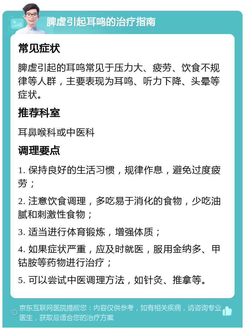 脾虚引起耳鸣的治疗指南 常见症状 脾虚引起的耳鸣常见于压力大、疲劳、饮食不规律等人群，主要表现为耳鸣、听力下降、头晕等症状。 推荐科室 耳鼻喉科或中医科 调理要点 1. 保持良好的生活习惯，规律作息，避免过度疲劳； 2. 注意饮食调理，多吃易于消化的食物，少吃油腻和刺激性食物； 3. 适当进行体育锻炼，增强体质； 4. 如果症状严重，应及时就医，服用金纳多、甲钴胺等药物进行治疗； 5. 可以尝试中医调理方法，如针灸、推拿等。