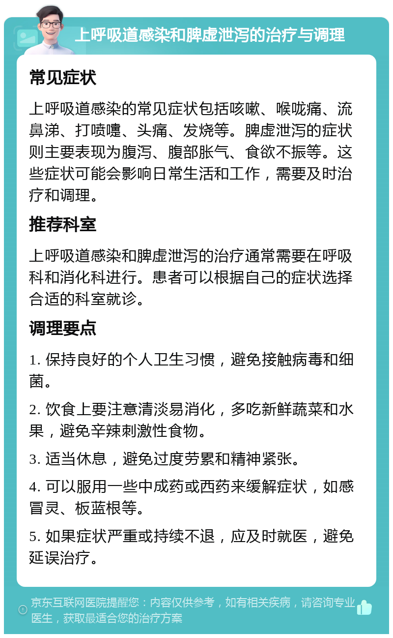 上呼吸道感染和脾虚泄泻的治疗与调理 常见症状 上呼吸道感染的常见症状包括咳嗽、喉咙痛、流鼻涕、打喷嚏、头痛、发烧等。脾虚泄泻的症状则主要表现为腹泻、腹部胀气、食欲不振等。这些症状可能会影响日常生活和工作，需要及时治疗和调理。 推荐科室 上呼吸道感染和脾虚泄泻的治疗通常需要在呼吸科和消化科进行。患者可以根据自己的症状选择合适的科室就诊。 调理要点 1. 保持良好的个人卫生习惯，避免接触病毒和细菌。 2. 饮食上要注意清淡易消化，多吃新鲜蔬菜和水果，避免辛辣刺激性食物。 3. 适当休息，避免过度劳累和精神紧张。 4. 可以服用一些中成药或西药来缓解症状，如感冒灵、板蓝根等。 5. 如果症状严重或持续不退，应及时就医，避免延误治疗。