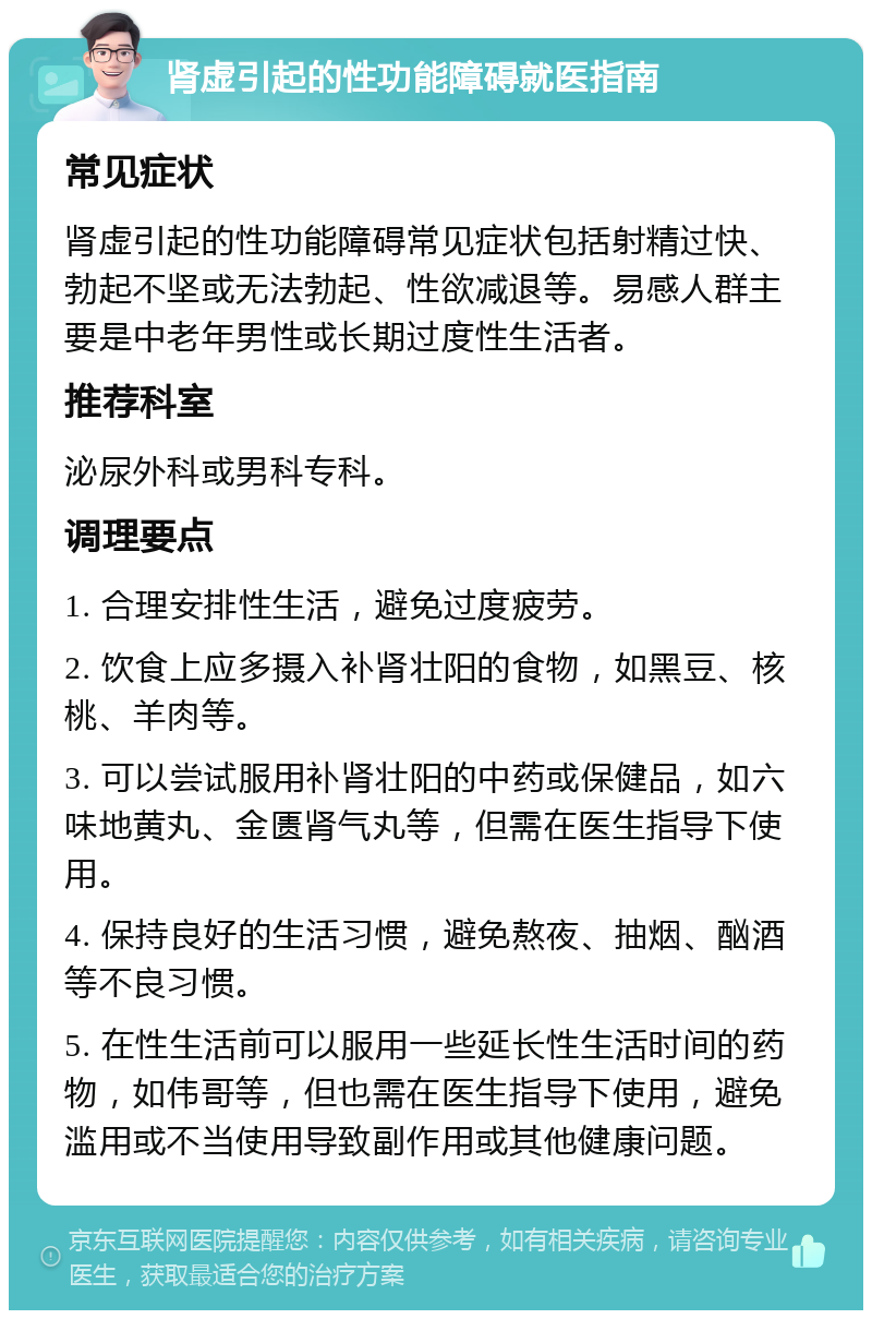 肾虚引起的性功能障碍就医指南 常见症状 肾虚引起的性功能障碍常见症状包括射精过快、勃起不坚或无法勃起、性欲减退等。易感人群主要是中老年男性或长期过度性生活者。 推荐科室 泌尿外科或男科专科。 调理要点 1. 合理安排性生活，避免过度疲劳。 2. 饮食上应多摄入补肾壮阳的食物，如黑豆、核桃、羊肉等。 3. 可以尝试服用补肾壮阳的中药或保健品，如六味地黄丸、金匮肾气丸等，但需在医生指导下使用。 4. 保持良好的生活习惯，避免熬夜、抽烟、酗酒等不良习惯。 5. 在性生活前可以服用一些延长性生活时间的药物，如伟哥等，但也需在医生指导下使用，避免滥用或不当使用导致副作用或其他健康问题。