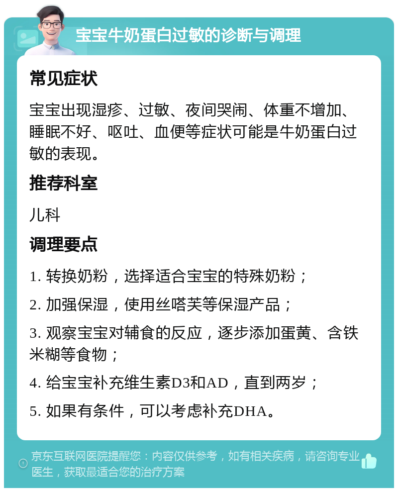 宝宝牛奶蛋白过敏的诊断与调理 常见症状 宝宝出现湿疹、过敏、夜间哭闹、体重不增加、睡眠不好、呕吐、血便等症状可能是牛奶蛋白过敏的表现。 推荐科室 儿科 调理要点 1. 转换奶粉，选择适合宝宝的特殊奶粉； 2. 加强保湿，使用丝嗒芙等保湿产品； 3. 观察宝宝对辅食的反应，逐步添加蛋黄、含铁米糊等食物； 4. 给宝宝补充维生素D3和AD，直到两岁； 5. 如果有条件，可以考虑补充DHA。