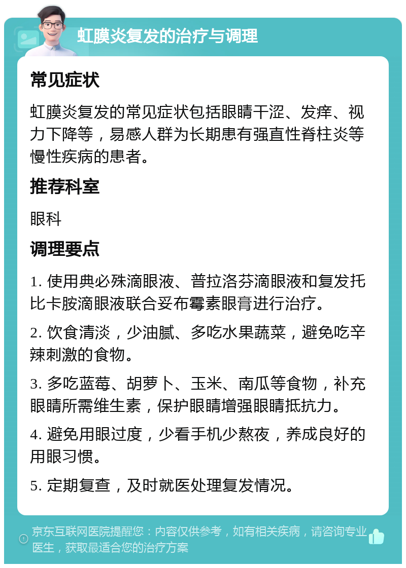 虹膜炎复发的治疗与调理 常见症状 虹膜炎复发的常见症状包括眼睛干涩、发痒、视力下降等，易感人群为长期患有强直性脊柱炎等慢性疾病的患者。 推荐科室 眼科 调理要点 1. 使用典必殊滴眼液、普拉洛芬滴眼液和复发托比卡胺滴眼液联合妥布霉素眼膏进行治疗。 2. 饮食清淡，少油腻、多吃水果蔬菜，避免吃辛辣刺激的食物。 3. 多吃蓝莓、胡萝卜、玉米、南瓜等食物，补充眼睛所需维生素，保护眼睛增强眼睛抵抗力。 4. 避免用眼过度，少看手机少熬夜，养成良好的用眼习惯。 5. 定期复查，及时就医处理复发情况。