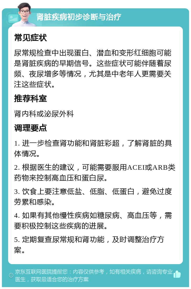 肾脏疾病初步诊断与治疗 常见症状 尿常规检查中出现蛋白、潜血和变形红细胞可能是肾脏疾病的早期信号。这些症状可能伴随着尿频、夜尿增多等情况，尤其是中老年人更需要关注这些症状。 推荐科室 肾内科或泌尿外科 调理要点 1. 进一步检查肾功能和肾脏彩超，了解肾脏的具体情况。 2. 根据医生的建议，可能需要服用ACEI或ARB类药物来控制高血压和蛋白尿。 3. 饮食上要注意低盐、低脂、低蛋白，避免过度劳累和感染。 4. 如果有其他慢性疾病如糖尿病、高血压等，需要积极控制这些疾病的进展。 5. 定期复查尿常规和肾功能，及时调整治疗方案。