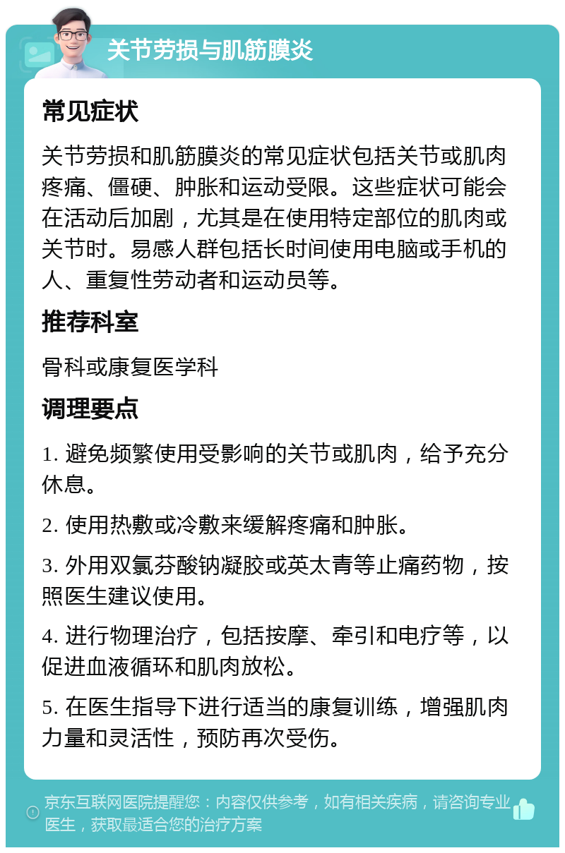 关节劳损与肌筋膜炎 常见症状 关节劳损和肌筋膜炎的常见症状包括关节或肌肉疼痛、僵硬、肿胀和运动受限。这些症状可能会在活动后加剧，尤其是在使用特定部位的肌肉或关节时。易感人群包括长时间使用电脑或手机的人、重复性劳动者和运动员等。 推荐科室 骨科或康复医学科 调理要点 1. 避免频繁使用受影响的关节或肌肉，给予充分休息。 2. 使用热敷或冷敷来缓解疼痛和肿胀。 3. 外用双氯芬酸钠凝胶或英太青等止痛药物，按照医生建议使用。 4. 进行物理治疗，包括按摩、牵引和电疗等，以促进血液循环和肌肉放松。 5. 在医生指导下进行适当的康复训练，增强肌肉力量和灵活性，预防再次受伤。