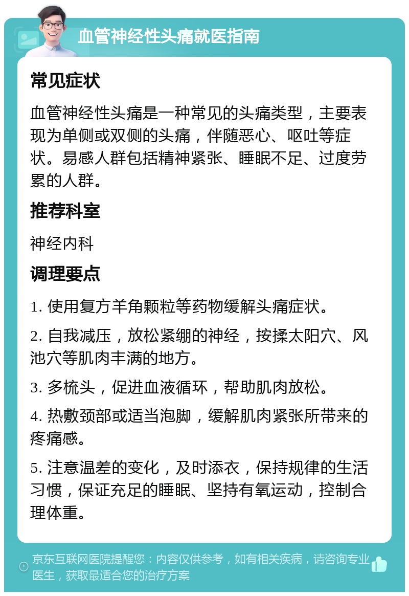 血管神经性头痛就医指南 常见症状 血管神经性头痛是一种常见的头痛类型，主要表现为单侧或双侧的头痛，伴随恶心、呕吐等症状。易感人群包括精神紧张、睡眠不足、过度劳累的人群。 推荐科室 神经内科 调理要点 1. 使用复方羊角颗粒等药物缓解头痛症状。 2. 自我减压，放松紧绷的神经，按揉太阳穴、风池穴等肌肉丰满的地方。 3. 多梳头，促进血液循环，帮助肌肉放松。 4. 热敷颈部或适当泡脚，缓解肌肉紧张所带来的疼痛感。 5. 注意温差的变化，及时添衣，保持规律的生活习惯，保证充足的睡眠、坚持有氧运动，控制合理体重。