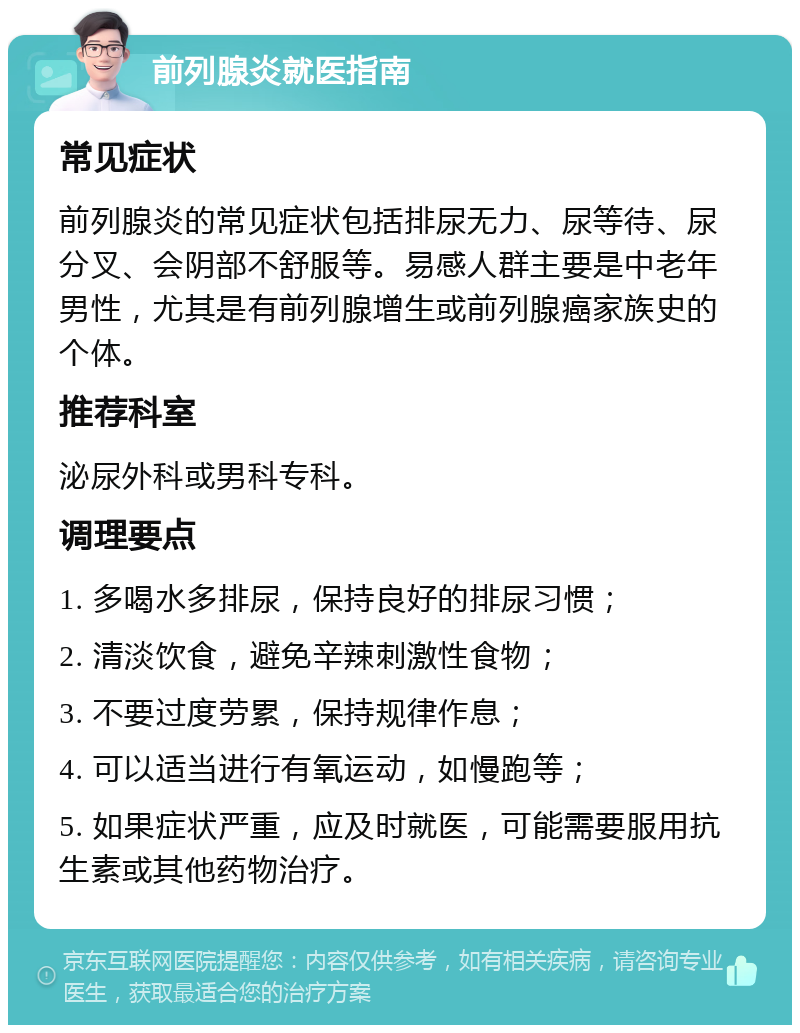 前列腺炎就医指南 常见症状 前列腺炎的常见症状包括排尿无力、尿等待、尿分叉、会阴部不舒服等。易感人群主要是中老年男性，尤其是有前列腺增生或前列腺癌家族史的个体。 推荐科室 泌尿外科或男科专科。 调理要点 1. 多喝水多排尿，保持良好的排尿习惯； 2. 清淡饮食，避免辛辣刺激性食物； 3. 不要过度劳累，保持规律作息； 4. 可以适当进行有氧运动，如慢跑等； 5. 如果症状严重，应及时就医，可能需要服用抗生素或其他药物治疗。