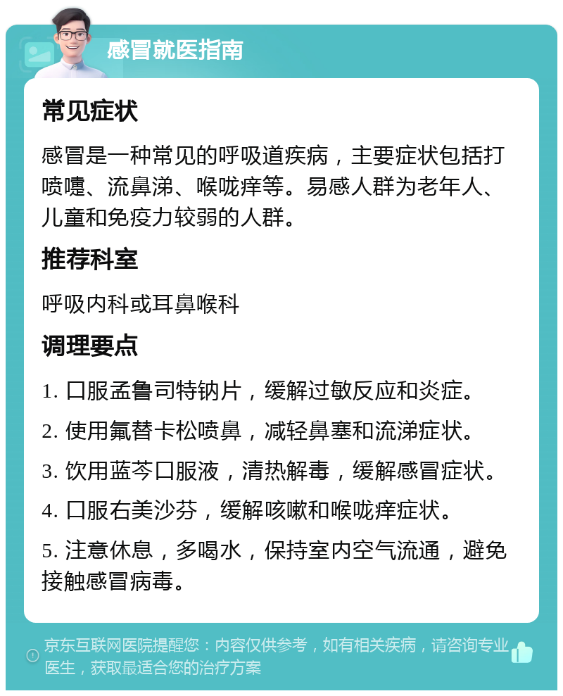 感冒就医指南 常见症状 感冒是一种常见的呼吸道疾病，主要症状包括打喷嚏、流鼻涕、喉咙痒等。易感人群为老年人、儿童和免疫力较弱的人群。 推荐科室 呼吸内科或耳鼻喉科 调理要点 1. 口服孟鲁司特钠片，缓解过敏反应和炎症。 2. 使用氟替卡松喷鼻，减轻鼻塞和流涕症状。 3. 饮用蓝芩口服液，清热解毒，缓解感冒症状。 4. 口服右美沙芬，缓解咳嗽和喉咙痒症状。 5. 注意休息，多喝水，保持室内空气流通，避免接触感冒病毒。