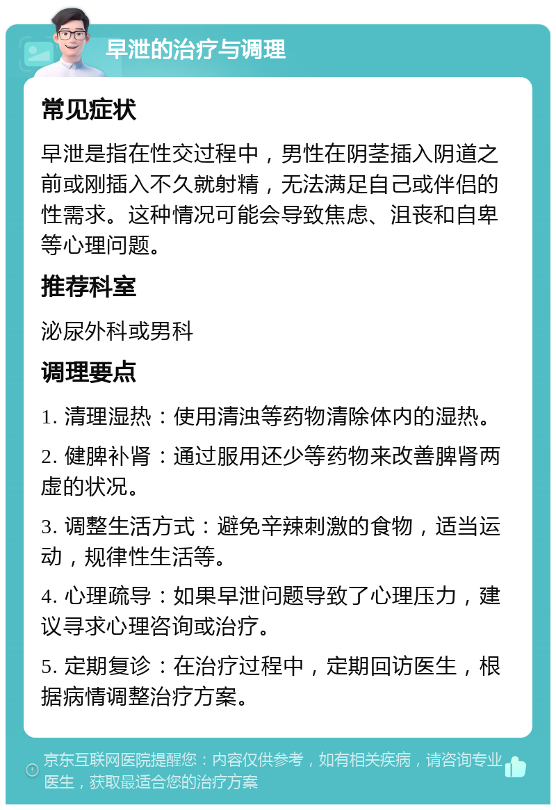 早泄的治疗与调理 常见症状 早泄是指在性交过程中，男性在阴茎插入阴道之前或刚插入不久就射精，无法满足自己或伴侣的性需求。这种情况可能会导致焦虑、沮丧和自卑等心理问题。 推荐科室 泌尿外科或男科 调理要点 1. 清理湿热：使用清浊等药物清除体内的湿热。 2. 健脾补肾：通过服用还少等药物来改善脾肾两虚的状况。 3. 调整生活方式：避免辛辣刺激的食物，适当运动，规律性生活等。 4. 心理疏导：如果早泄问题导致了心理压力，建议寻求心理咨询或治疗。 5. 定期复诊：在治疗过程中，定期回访医生，根据病情调整治疗方案。