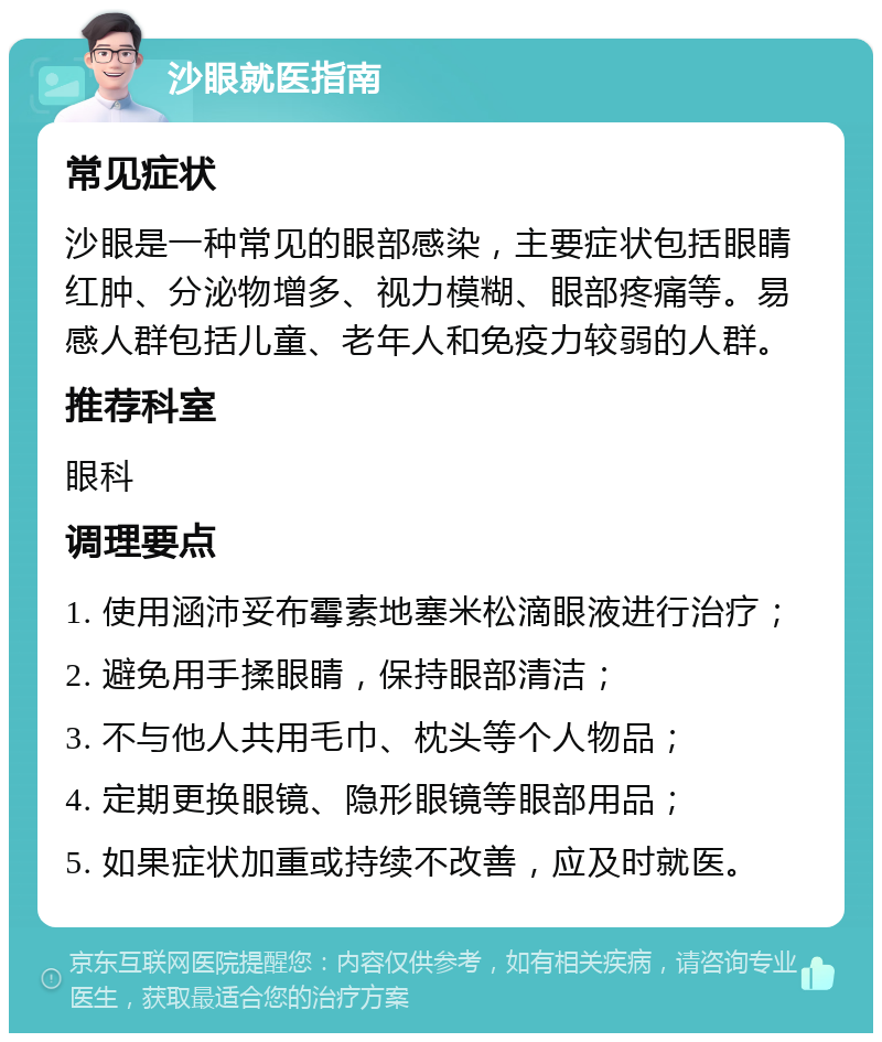 沙眼就医指南 常见症状 沙眼是一种常见的眼部感染，主要症状包括眼睛红肿、分泌物增多、视力模糊、眼部疼痛等。易感人群包括儿童、老年人和免疫力较弱的人群。 推荐科室 眼科 调理要点 1. 使用涵沛妥布霉素地塞米松滴眼液进行治疗； 2. 避免用手揉眼睛，保持眼部清洁； 3. 不与他人共用毛巾、枕头等个人物品； 4. 定期更换眼镜、隐形眼镜等眼部用品； 5. 如果症状加重或持续不改善，应及时就医。