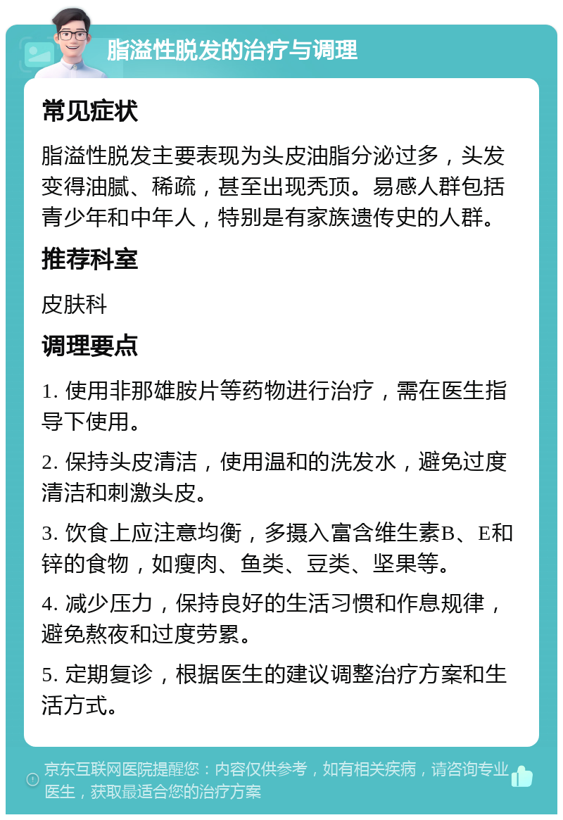 脂溢性脱发的治疗与调理 常见症状 脂溢性脱发主要表现为头皮油脂分泌过多，头发变得油腻、稀疏，甚至出现秃顶。易感人群包括青少年和中年人，特别是有家族遗传史的人群。 推荐科室 皮肤科 调理要点 1. 使用非那雄胺片等药物进行治疗，需在医生指导下使用。 2. 保持头皮清洁，使用温和的洗发水，避免过度清洁和刺激头皮。 3. 饮食上应注意均衡，多摄入富含维生素B、E和锌的食物，如瘦肉、鱼类、豆类、坚果等。 4. 减少压力，保持良好的生活习惯和作息规律，避免熬夜和过度劳累。 5. 定期复诊，根据医生的建议调整治疗方案和生活方式。