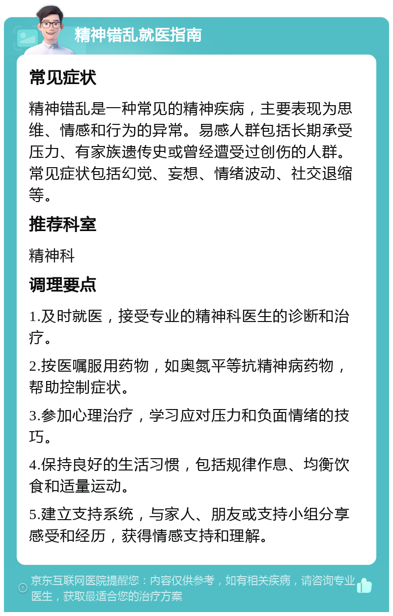 精神错乱就医指南 常见症状 精神错乱是一种常见的精神疾病，主要表现为思维、情感和行为的异常。易感人群包括长期承受压力、有家族遗传史或曾经遭受过创伤的人群。常见症状包括幻觉、妄想、情绪波动、社交退缩等。 推荐科室 精神科 调理要点 1.及时就医，接受专业的精神科医生的诊断和治疗。 2.按医嘱服用药物，如奥氮平等抗精神病药物，帮助控制症状。 3.参加心理治疗，学习应对压力和负面情绪的技巧。 4.保持良好的生活习惯，包括规律作息、均衡饮食和适量运动。 5.建立支持系统，与家人、朋友或支持小组分享感受和经历，获得情感支持和理解。