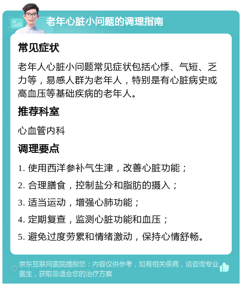 老年心脏小问题的调理指南 常见症状 老年人心脏小问题常见症状包括心悸、气短、乏力等，易感人群为老年人，特别是有心脏病史或高血压等基础疾病的老年人。 推荐科室 心血管内科 调理要点 1. 使用西洋参补气生津，改善心脏功能； 2. 合理膳食，控制盐分和脂肪的摄入； 3. 适当运动，增强心肺功能； 4. 定期复查，监测心脏功能和血压； 5. 避免过度劳累和情绪激动，保持心情舒畅。