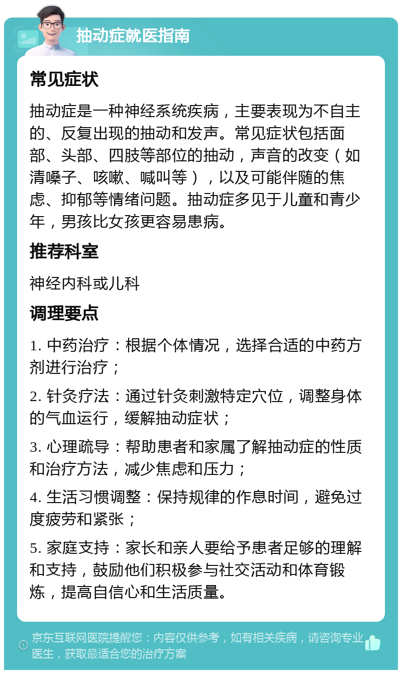 抽动症就医指南 常见症状 抽动症是一种神经系统疾病，主要表现为不自主的、反复出现的抽动和发声。常见症状包括面部、头部、四肢等部位的抽动，声音的改变（如清嗓子、咳嗽、喊叫等），以及可能伴随的焦虑、抑郁等情绪问题。抽动症多见于儿童和青少年，男孩比女孩更容易患病。 推荐科室 神经内科或儿科 调理要点 1. 中药治疗：根据个体情况，选择合适的中药方剂进行治疗； 2. 针灸疗法：通过针灸刺激特定穴位，调整身体的气血运行，缓解抽动症状； 3. 心理疏导：帮助患者和家属了解抽动症的性质和治疗方法，减少焦虑和压力； 4. 生活习惯调整：保持规律的作息时间，避免过度疲劳和紧张； 5. 家庭支持：家长和亲人要给予患者足够的理解和支持，鼓励他们积极参与社交活动和体育锻炼，提高自信心和生活质量。