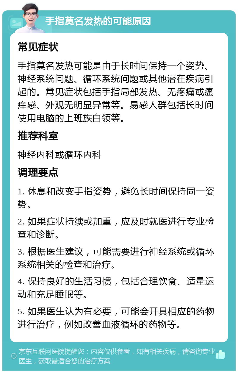 手指莫名发热的可能原因 常见症状 手指莫名发热可能是由于长时间保持一个姿势、神经系统问题、循环系统问题或其他潜在疾病引起的。常见症状包括手指局部发热、无疼痛或瘙痒感、外观无明显异常等。易感人群包括长时间使用电脑的上班族白领等。 推荐科室 神经内科或循环内科 调理要点 1. 休息和改变手指姿势，避免长时间保持同一姿势。 2. 如果症状持续或加重，应及时就医进行专业检查和诊断。 3. 根据医生建议，可能需要进行神经系统或循环系统相关的检查和治疗。 4. 保持良好的生活习惯，包括合理饮食、适量运动和充足睡眠等。 5. 如果医生认为有必要，可能会开具相应的药物进行治疗，例如改善血液循环的药物等。