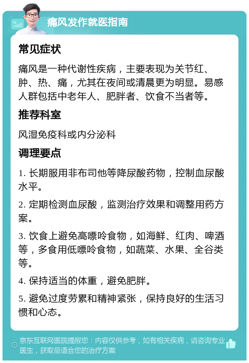 痛风发作就医指南 常见症状 痛风是一种代谢性疾病，主要表现为关节红、肿、热、痛，尤其在夜间或清晨更为明显。易感人群包括中老年人、肥胖者、饮食不当者等。 推荐科室 风湿免疫科或内分泌科 调理要点 1. 长期服用非布司他等降尿酸药物，控制血尿酸水平。 2. 定期检测血尿酸，监测治疗效果和调整用药方案。 3. 饮食上避免高嘌呤食物，如海鲜、红肉、啤酒等，多食用低嘌呤食物，如蔬菜、水果、全谷类等。 4. 保持适当的体重，避免肥胖。 5. 避免过度劳累和精神紧张，保持良好的生活习惯和心态。