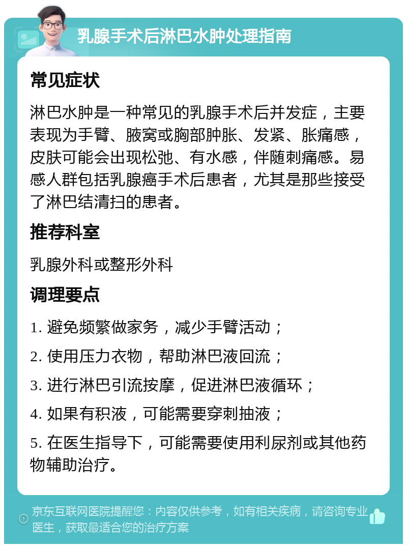 乳腺手术后淋巴水肿处理指南 常见症状 淋巴水肿是一种常见的乳腺手术后并发症，主要表现为手臂、腋窝或胸部肿胀、发紧、胀痛感，皮肤可能会出现松弛、有水感，伴随刺痛感。易感人群包括乳腺癌手术后患者，尤其是那些接受了淋巴结清扫的患者。 推荐科室 乳腺外科或整形外科 调理要点 1. 避免频繁做家务，减少手臂活动； 2. 使用压力衣物，帮助淋巴液回流； 3. 进行淋巴引流按摩，促进淋巴液循环； 4. 如果有积液，可能需要穿刺抽液； 5. 在医生指导下，可能需要使用利尿剂或其他药物辅助治疗。