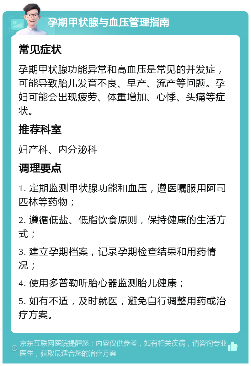 孕期甲状腺与血压管理指南 常见症状 孕期甲状腺功能异常和高血压是常见的并发症，可能导致胎儿发育不良、早产、流产等问题。孕妇可能会出现疲劳、体重增加、心悸、头痛等症状。 推荐科室 妇产科、内分泌科 调理要点 1. 定期监测甲状腺功能和血压，遵医嘱服用阿司匹林等药物； 2. 遵循低盐、低脂饮食原则，保持健康的生活方式； 3. 建立孕期档案，记录孕期检查结果和用药情况； 4. 使用多普勒听胎心器监测胎儿健康； 5. 如有不适，及时就医，避免自行调整用药或治疗方案。