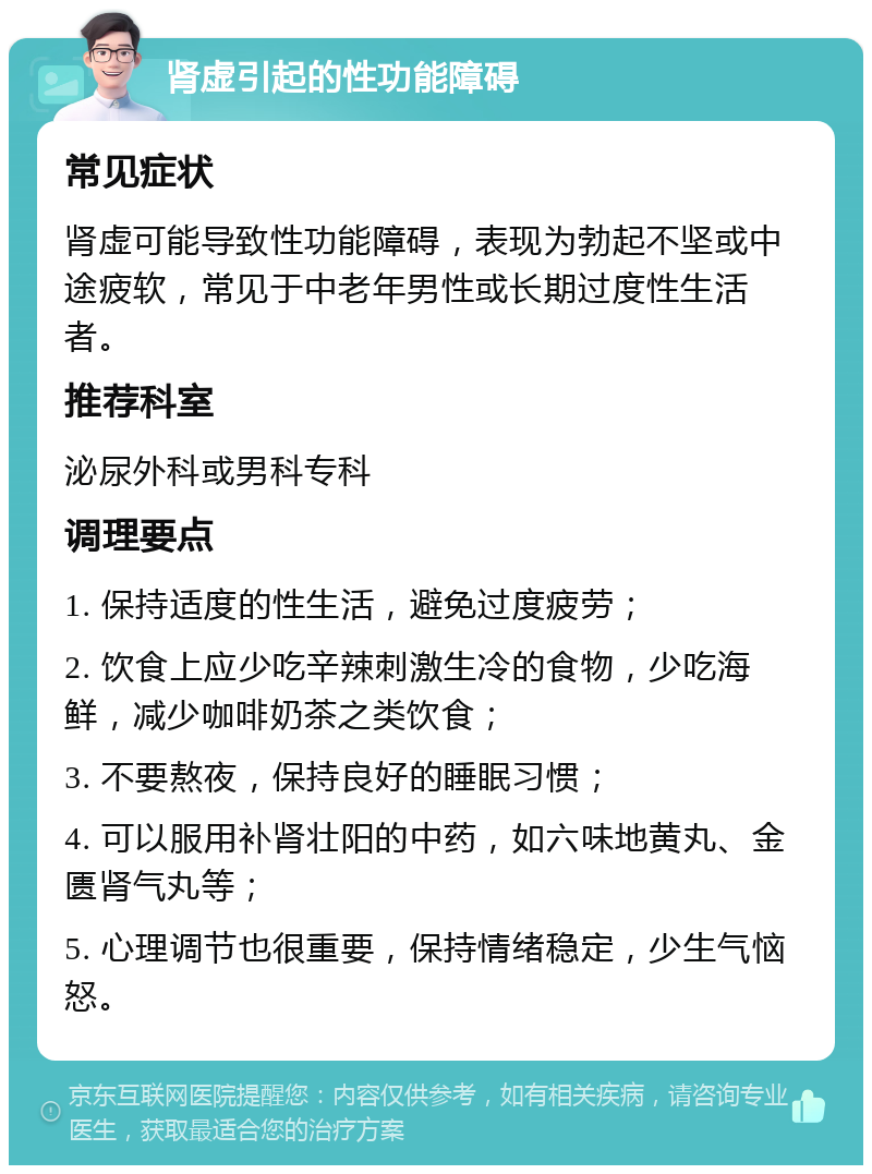 肾虚引起的性功能障碍 常见症状 肾虚可能导致性功能障碍，表现为勃起不坚或中途疲软，常见于中老年男性或长期过度性生活者。 推荐科室 泌尿外科或男科专科 调理要点 1. 保持适度的性生活，避免过度疲劳； 2. 饮食上应少吃辛辣刺激生冷的食物，少吃海鲜，减少咖啡奶茶之类饮食； 3. 不要熬夜，保持良好的睡眠习惯； 4. 可以服用补肾壮阳的中药，如六味地黄丸、金匮肾气丸等； 5. 心理调节也很重要，保持情绪稳定，少生气恼怒。