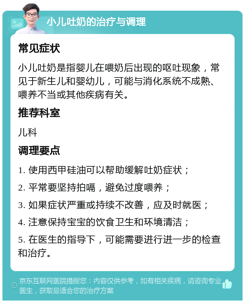 小儿吐奶的治疗与调理 常见症状 小儿吐奶是指婴儿在喂奶后出现的呕吐现象，常见于新生儿和婴幼儿，可能与消化系统不成熟、喂养不当或其他疾病有关。 推荐科室 儿科 调理要点 1. 使用西甲硅油可以帮助缓解吐奶症状； 2. 平常要坚持拍嗝，避免过度喂养； 3. 如果症状严重或持续不改善，应及时就医； 4. 注意保持宝宝的饮食卫生和环境清洁； 5. 在医生的指导下，可能需要进行进一步的检查和治疗。