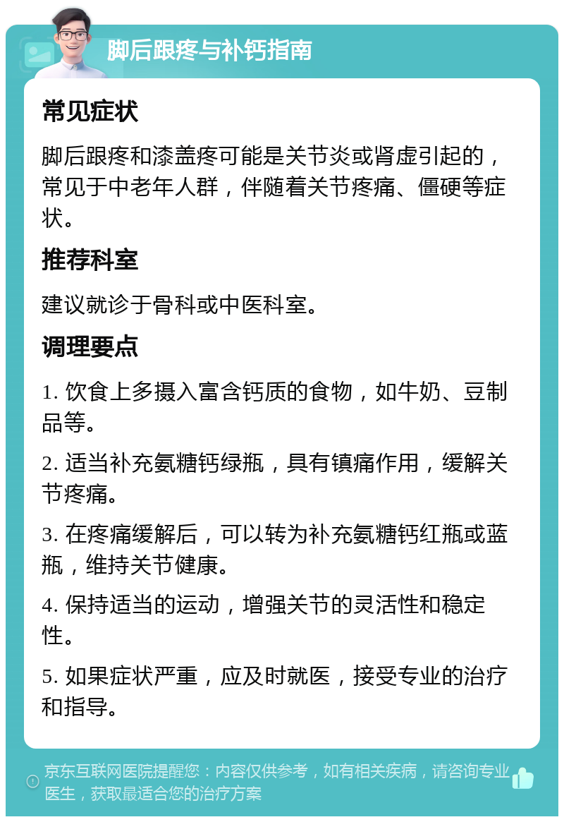 脚后跟疼与补钙指南 常见症状 脚后跟疼和漆盖疼可能是关节炎或肾虚引起的，常见于中老年人群，伴随着关节疼痛、僵硬等症状。 推荐科室 建议就诊于骨科或中医科室。 调理要点 1. 饮食上多摄入富含钙质的食物，如牛奶、豆制品等。 2. 适当补充氨糖钙绿瓶，具有镇痛作用，缓解关节疼痛。 3. 在疼痛缓解后，可以转为补充氨糖钙红瓶或蓝瓶，维持关节健康。 4. 保持适当的运动，增强关节的灵活性和稳定性。 5. 如果症状严重，应及时就医，接受专业的治疗和指导。