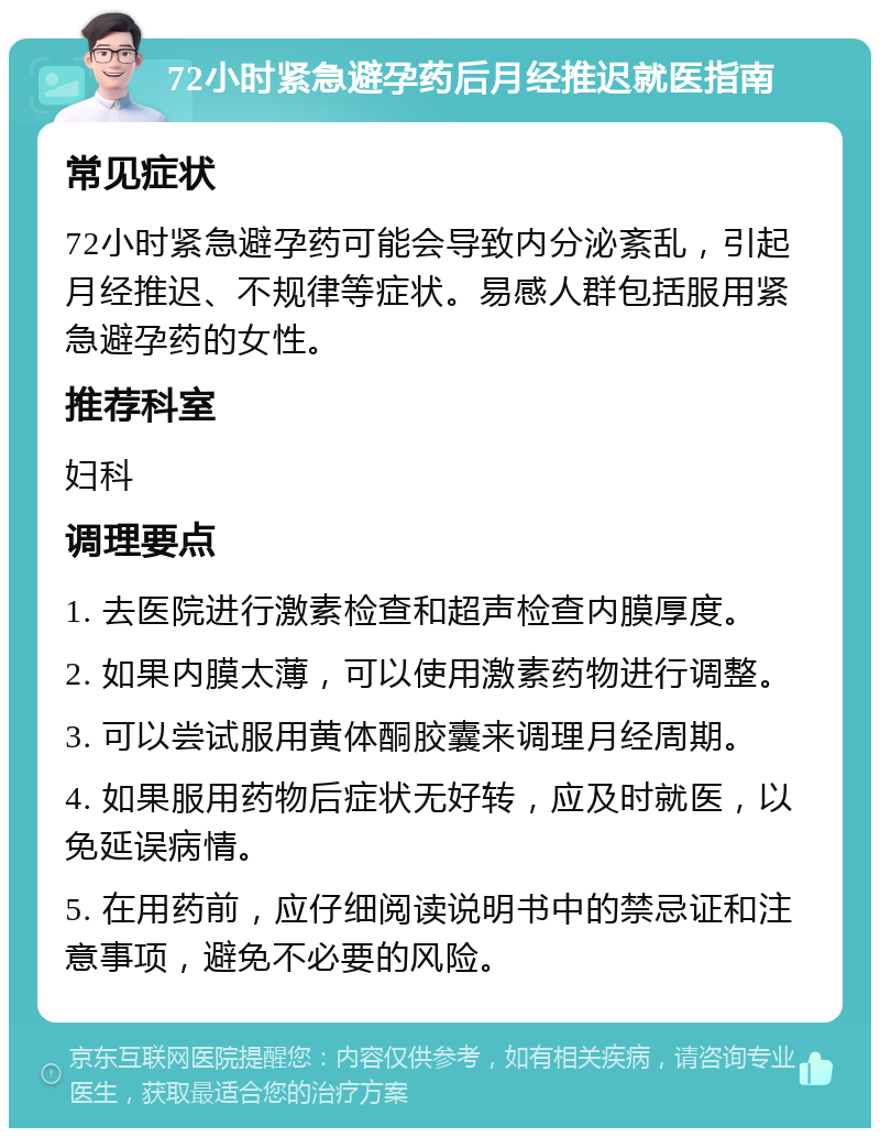 72小时紧急避孕药后月经推迟就医指南 常见症状 72小时紧急避孕药可能会导致内分泌紊乱，引起月经推迟、不规律等症状。易感人群包括服用紧急避孕药的女性。 推荐科室 妇科 调理要点 1. 去医院进行激素检查和超声检查内膜厚度。 2. 如果内膜太薄，可以使用激素药物进行调整。 3. 可以尝试服用黄体酮胶囊来调理月经周期。 4. 如果服用药物后症状无好转，应及时就医，以免延误病情。 5. 在用药前，应仔细阅读说明书中的禁忌证和注意事项，避免不必要的风险。