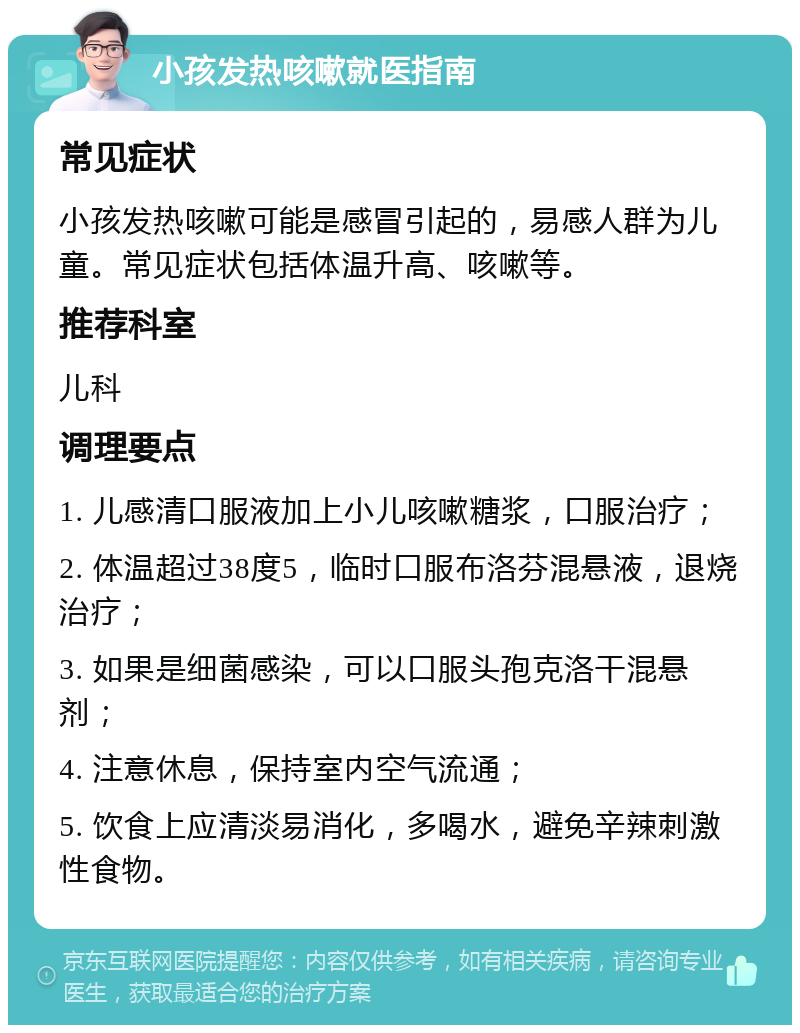 小孩发热咳嗽就医指南 常见症状 小孩发热咳嗽可能是感冒引起的，易感人群为儿童。常见症状包括体温升高、咳嗽等。 推荐科室 儿科 调理要点 1. 儿感清口服液加上小儿咳嗽糖浆，口服治疗； 2. 体温超过38度5，临时口服布洛芬混悬液，退烧治疗； 3. 如果是细菌感染，可以口服头孢克洛干混悬剂； 4. 注意休息，保持室内空气流通； 5. 饮食上应清淡易消化，多喝水，避免辛辣刺激性食物。