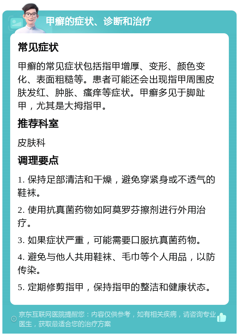 甲癣的症状、诊断和治疗 常见症状 甲癣的常见症状包括指甲增厚、变形、颜色变化、表面粗糙等。患者可能还会出现指甲周围皮肤发红、肿胀、瘙痒等症状。甲癣多见于脚趾甲，尤其是大拇指甲。 推荐科室 皮肤科 调理要点 1. 保持足部清洁和干燥，避免穿紧身或不透气的鞋袜。 2. 使用抗真菌药物如阿莫罗芬擦剂进行外用治疗。 3. 如果症状严重，可能需要口服抗真菌药物。 4. 避免与他人共用鞋袜、毛巾等个人用品，以防传染。 5. 定期修剪指甲，保持指甲的整洁和健康状态。