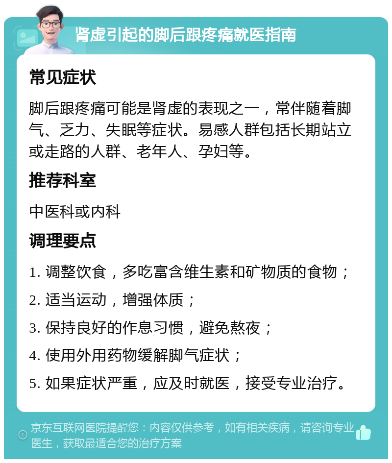 肾虚引起的脚后跟疼痛就医指南 常见症状 脚后跟疼痛可能是肾虚的表现之一，常伴随着脚气、乏力、失眠等症状。易感人群包括长期站立或走路的人群、老年人、孕妇等。 推荐科室 中医科或内科 调理要点 1. 调整饮食，多吃富含维生素和矿物质的食物； 2. 适当运动，增强体质； 3. 保持良好的作息习惯，避免熬夜； 4. 使用外用药物缓解脚气症状； 5. 如果症状严重，应及时就医，接受专业治疗。