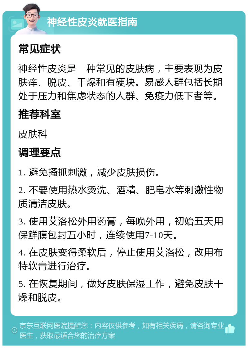 神经性皮炎就医指南 常见症状 神经性皮炎是一种常见的皮肤病，主要表现为皮肤痒、脱皮、干燥和有硬块。易感人群包括长期处于压力和焦虑状态的人群、免疫力低下者等。 推荐科室 皮肤科 调理要点 1. 避免搔抓刺激，减少皮肤损伤。 2. 不要使用热水烫洗、酒精、肥皂水等刺激性物质清洁皮肤。 3. 使用艾洛松外用药膏，每晚外用，初始五天用保鲜膜包封五小时，连续使用7-10天。 4. 在皮肤变得柔软后，停止使用艾洛松，改用布特软膏进行治疗。 5. 在恢复期间，做好皮肤保湿工作，避免皮肤干燥和脱皮。