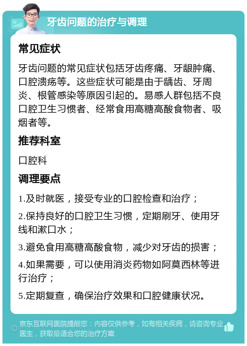 牙齿问题的治疗与调理 常见症状 牙齿问题的常见症状包括牙齿疼痛、牙龈肿痛、口腔溃疡等。这些症状可能是由于龋齿、牙周炎、根管感染等原因引起的。易感人群包括不良口腔卫生习惯者、经常食用高糖高酸食物者、吸烟者等。 推荐科室 口腔科 调理要点 1.及时就医，接受专业的口腔检查和治疗； 2.保持良好的口腔卫生习惯，定期刷牙、使用牙线和漱口水； 3.避免食用高糖高酸食物，减少对牙齿的损害； 4.如果需要，可以使用消炎药物如阿莫西林等进行治疗； 5.定期复查，确保治疗效果和口腔健康状况。