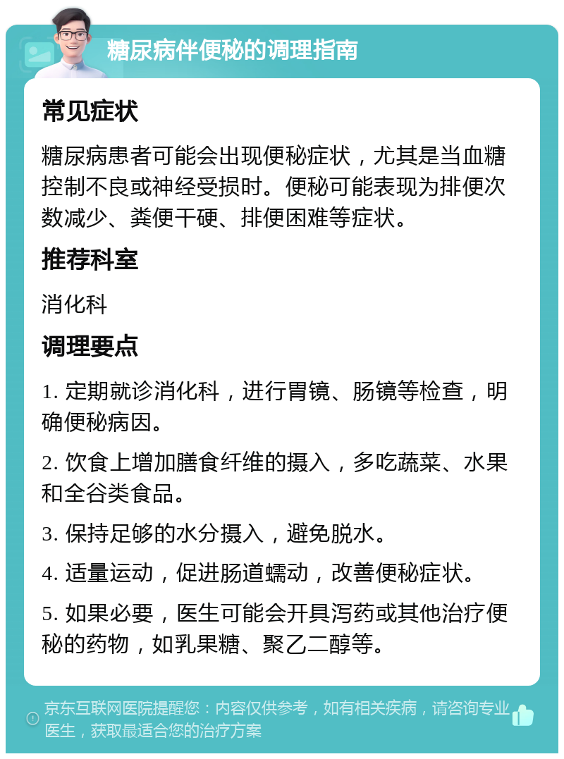 糖尿病伴便秘的调理指南 常见症状 糖尿病患者可能会出现便秘症状，尤其是当血糖控制不良或神经受损时。便秘可能表现为排便次数减少、粪便干硬、排便困难等症状。 推荐科室 消化科 调理要点 1. 定期就诊消化科，进行胃镜、肠镜等检查，明确便秘病因。 2. 饮食上增加膳食纤维的摄入，多吃蔬菜、水果和全谷类食品。 3. 保持足够的水分摄入，避免脱水。 4. 适量运动，促进肠道蠕动，改善便秘症状。 5. 如果必要，医生可能会开具泻药或其他治疗便秘的药物，如乳果糖、聚乙二醇等。