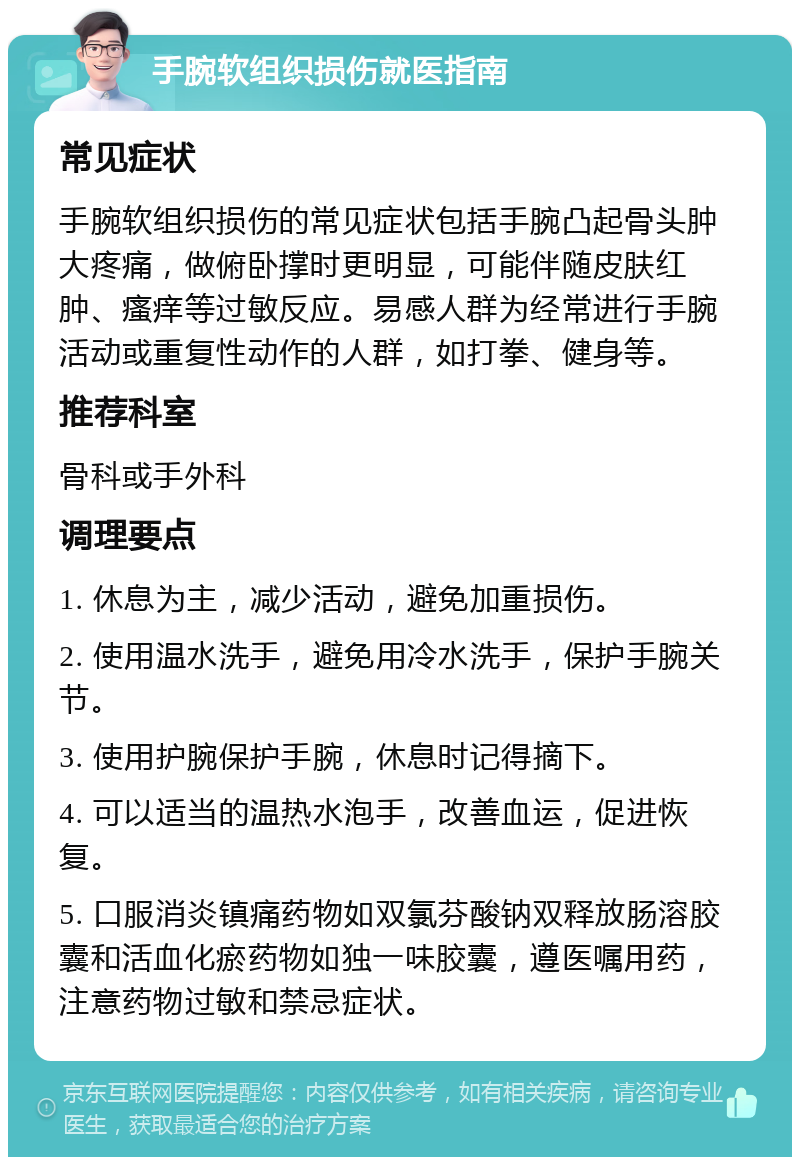 手腕软组织损伤就医指南 常见症状 手腕软组织损伤的常见症状包括手腕凸起骨头肿大疼痛，做俯卧撑时更明显，可能伴随皮肤红肿、瘙痒等过敏反应。易感人群为经常进行手腕活动或重复性动作的人群，如打拳、健身等。 推荐科室 骨科或手外科 调理要点 1. 休息为主，减少活动，避免加重损伤。 2. 使用温水洗手，避免用冷水洗手，保护手腕关节。 3. 使用护腕保护手腕，休息时记得摘下。 4. 可以适当的温热水泡手，改善血运，促进恢复。 5. 口服消炎镇痛药物如双氯芬酸钠双释放肠溶胶囊和活血化瘀药物如独一味胶囊，遵医嘱用药，注意药物过敏和禁忌症状。