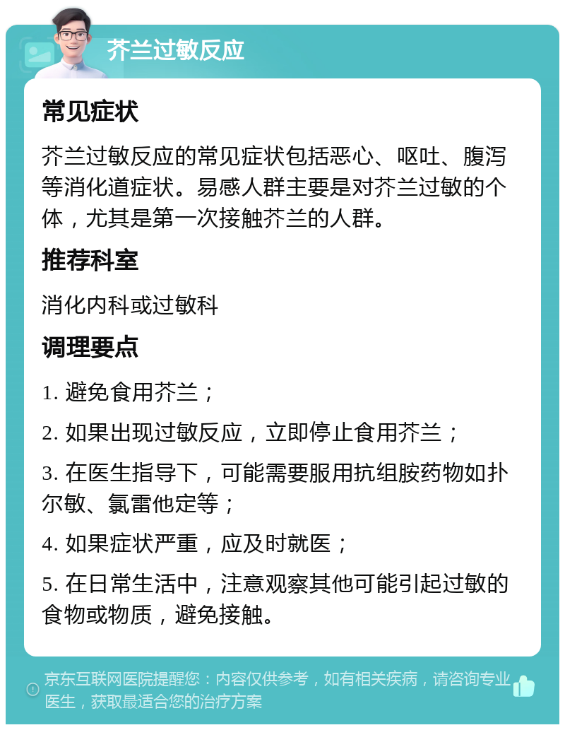 芥兰过敏反应 常见症状 芥兰过敏反应的常见症状包括恶心、呕吐、腹泻等消化道症状。易感人群主要是对芥兰过敏的个体，尤其是第一次接触芥兰的人群。 推荐科室 消化内科或过敏科 调理要点 1. 避免食用芥兰； 2. 如果出现过敏反应，立即停止食用芥兰； 3. 在医生指导下，可能需要服用抗组胺药物如扑尔敏、氯雷他定等； 4. 如果症状严重，应及时就医； 5. 在日常生活中，注意观察其他可能引起过敏的食物或物质，避免接触。