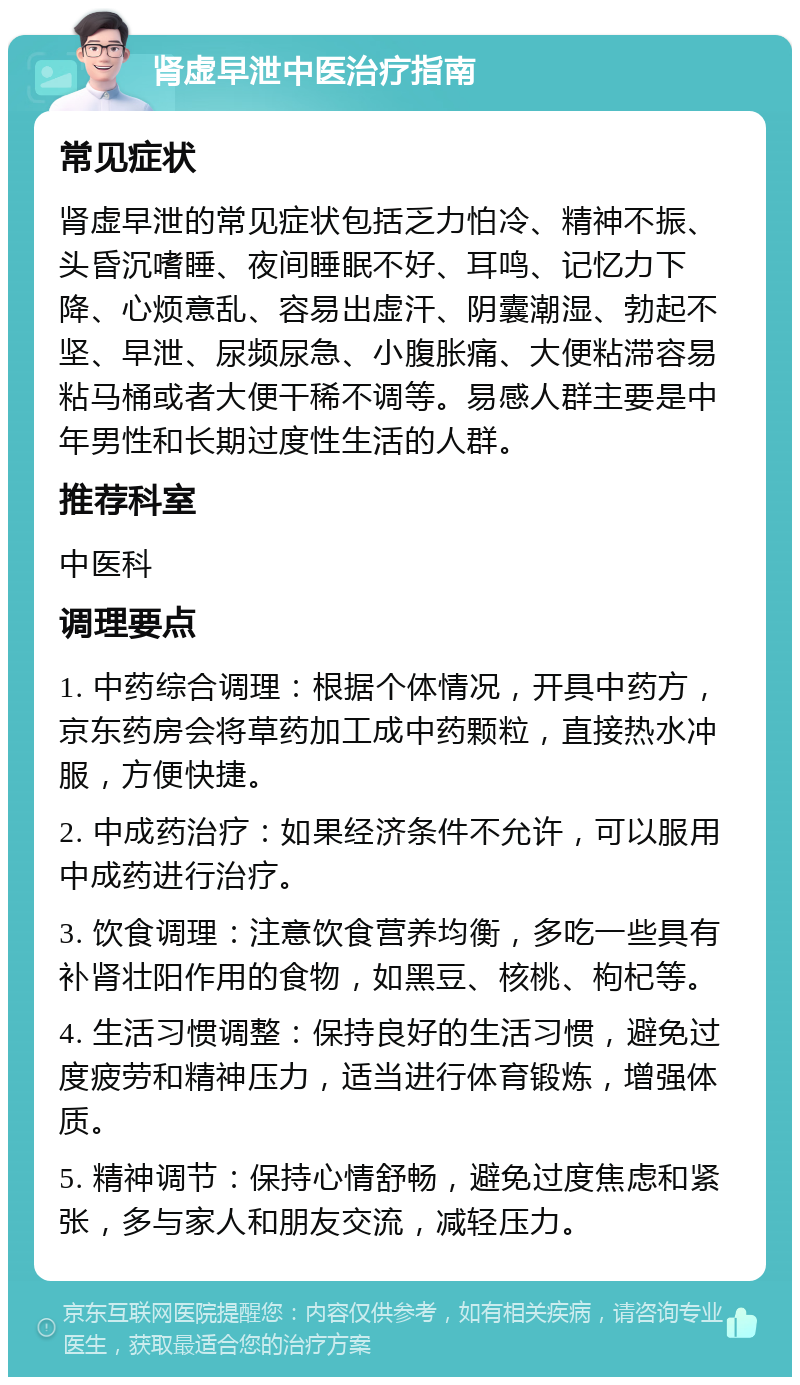 肾虚早泄中医治疗指南 常见症状 肾虚早泄的常见症状包括乏力怕冷、精神不振、头昏沉嗜睡、夜间睡眠不好、耳鸣、记忆力下降、心烦意乱、容易出虚汗、阴囊潮湿、勃起不坚、早泄、尿频尿急、小腹胀痛、大便粘滞容易粘马桶或者大便干稀不调等。易感人群主要是中年男性和长期过度性生活的人群。 推荐科室 中医科 调理要点 1. 中药综合调理：根据个体情况，开具中药方，京东药房会将草药加工成中药颗粒，直接热水冲服，方便快捷。 2. 中成药治疗：如果经济条件不允许，可以服用中成药进行治疗。 3. 饮食调理：注意饮食营养均衡，多吃一些具有补肾壮阳作用的食物，如黑豆、核桃、枸杞等。 4. 生活习惯调整：保持良好的生活习惯，避免过度疲劳和精神压力，适当进行体育锻炼，增强体质。 5. 精神调节：保持心情舒畅，避免过度焦虑和紧张，多与家人和朋友交流，减轻压力。