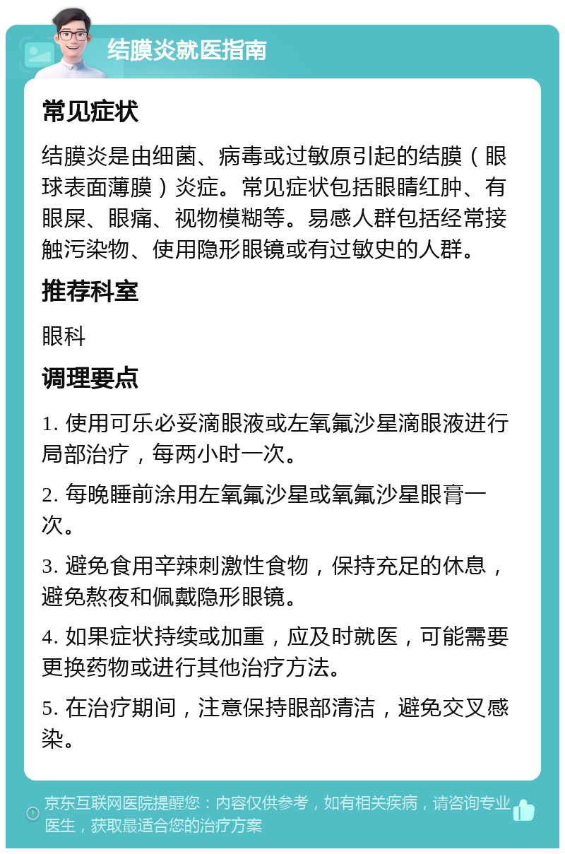 结膜炎就医指南 常见症状 结膜炎是由细菌、病毒或过敏原引起的结膜（眼球表面薄膜）炎症。常见症状包括眼睛红肿、有眼屎、眼痛、视物模糊等。易感人群包括经常接触污染物、使用隐形眼镜或有过敏史的人群。 推荐科室 眼科 调理要点 1. 使用可乐必妥滴眼液或左氧氟沙星滴眼液进行局部治疗，每两小时一次。 2. 每晚睡前涂用左氧氟沙星或氧氟沙星眼膏一次。 3. 避免食用辛辣刺激性食物，保持充足的休息，避免熬夜和佩戴隐形眼镜。 4. 如果症状持续或加重，应及时就医，可能需要更换药物或进行其他治疗方法。 5. 在治疗期间，注意保持眼部清洁，避免交叉感染。